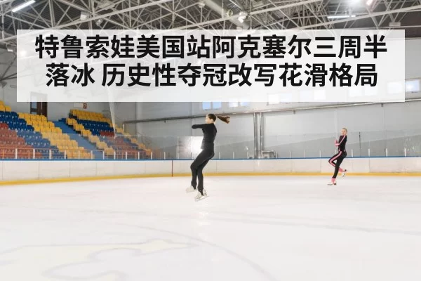 特鲁索娃美国站阿克塞尔三周半落冰 历史性夺冠改写花滑格局